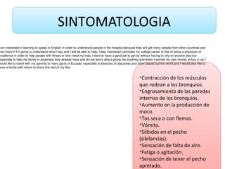 SINTOMATOLOGIA
v
Contracción de los músculos
que rodean a los bronquios.
v
Engrosamiento de las paredes
internas de los bronquios.
v
Aumento en la producción de
moco.
v
Tos seca o con flemas.
v
Vómito.
v
Silbidos en el pecho
(sibilancias).
v
Sensación de falta de aire.
v
Fatiga o agitación.
v
Sensación de tener el pecho
apretado.
 am interested in learning to speak in English in order to understand people in the hospital because they will get many people from other countries and 
hen there if I'm going to understand what I say and I will be able to help, I also interested culminate my college career is that of being a physician of 
excellence in order to help people with illness or who need my help, I want to have a good job to get by without having to rely on anyone else but 
especially to help my family in expenses they already have and do not worry about giving me anything and when I earned my own money to buy a car I 
would like to travel with my parents to many parts of Ecuador especially to beaches of atacames and other places but the world and I would also like to 
have a family with whom to share the rest of my lifev
 