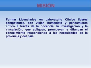    
MISIÓN
Formar Licenciados en Laboratorio Clínico líderes
competentes, con visión humanista y pensamiento
crítico a través de la docencia, la investigación y la
vinculación, que apliquen, promuevan y difundan el
conocimiento respondiendo a las necesidades de la
provincia y del país..
 