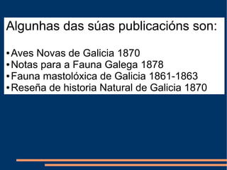 Algunhas das súas publicacións son:
● Aves Novas de Galicia 1870
● Notas para a Fauna Galega 1878
● Fauna mastolóxica de Galicia 1861-1863
● Reseña de historia Natural de Galicia 1870
 