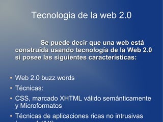 Tecnologia de la web 2.0
Se puede decir que una web estáSe puede decir que una web está
construida usando tecnología de la Web 2.0construida usando tecnología de la Web 2.0
si posee las siguientes características:si posee las siguientes características:
● Web 2.0 buzz words
● Técnicas:
● CSS, marcado XHTML válido semánticamente
y Microformatos
● Técnicas de aplicaciones ricas no intrusivas
 