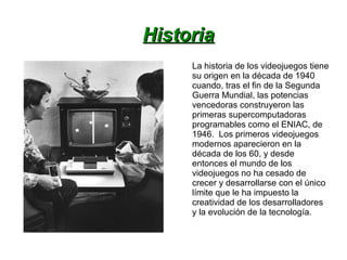 HistoriaHistoria
La historia de los videojuegos tiene
su origen en la década de 1940
cuando, tras el fin de la Segunda
Guerra Mundial, las potencias
vencedoras construyeron las
primeras supercomputadoras
programables como el ENIAC, de
1946. Los primeros videojuegos
modernos aparecieron en la
década de los 60, y desde
entonces el mundo de los
videojuegos no ha cesado de
crecer y desarrollarse con el único
límite que le ha impuesto la
creatividad de los desarrolladores
y la evolución de la tecnología.
 