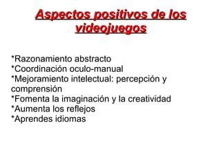 Aspectos positivos de losAspectos positivos de los
videojuegosvideojuegos
*Razonamiento abstracto
*Coordinación oculo-manual
*Mejoramiento intelectual: percepción y
comprensión
*Fomenta la imaginación y la creatividad
*Aumenta los reflejos
*Aprendes idiomas
 