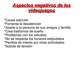 *Causa adicción
*Fomenta la desatención
*Aparte a la persona de sus amigos y familia
*Crea trastornos de sueño
*Problemas con los estudios
*No se respecta los horarios estipulados
*Perdida de interés por otras actividades
*Subida de tensión
Aspectos negativos de losAspectos negativos de los
videojuegosvideojuegos
 