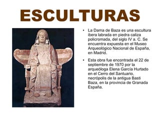 ESCULTURAS
● La Dama de Baza es una escultura
ibera labrada en piedra caliza
policromada, del siglo IV a. C. Se
encuentra expuesta en el Museo
Arqueológico Nacional de España,
en Madrid.
● Esta obra fue encontrada el 22 de
septiembre de 1970 por la
arqueóloga Elena García Hurtado
en el Cerro del Santuario,
necrópolis de la antigua Basti
Baza, en la provincia de Granada
España.
 
