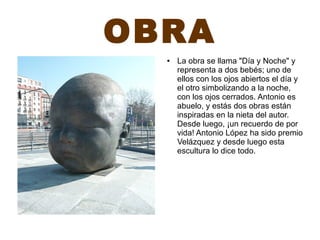 OBRA
● La obra se llama "Día y Noche" y
representa a dos bebés; uno de
ellos con los ojos abiertos el día y
el otro simbolizando a la noche,
con los ojos cerrados. Antonio es
abuelo, y estás dos obras están
inspiradas en la nieta del autor.
Desde luego, ¡un recuerdo de por
vida! Antonio López ha sido premio
Velázquez y desde luego esta
escultura lo dice todo.
 