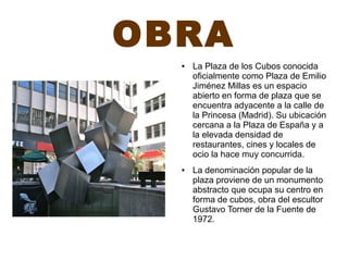 OBRA
● La Plaza de los Cubos conocida
oficialmente como Plaza de Emilio
Jiménez Millas es un espacio
abierto en forma de plaza que se
encuentra adyacente a la calle de
la Princesa (Madrid). Su ubicación
cercana a la Plaza de España y a
la elevada densidad de
restaurantes, cines y locales de
ocio la hace muy concurrida.
● La denominación popular de la
plaza proviene de un monumento
abstracto que ocupa su centro en
forma de cubos, obra del escultor
Gustavo Torner de la Fuente de
1972.
 