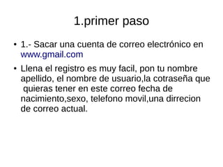 1.primer paso
● 1.- Sacar una cuenta de correo electrónico en
www.gmail.com
● Llena el registro es muy facil, pon tu nombre
apellido, el nombre de usuario,la cotraseña que
quieras tener en este correo fecha de
nacimiento,sexo, telefono movil,una dirrecion
de correo actual.
 