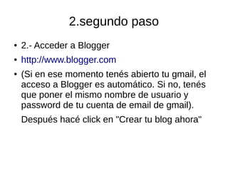 2.segundo paso
● 2.- Acceder a Blogger
● http://www.blogger.com
● (Si en ese momento tenés abierto tu gmail, el
acceso a Blogger es automático. Si no, tenés
que poner el mismo nombre de usuario y
password de tu cuenta de email de gmail).
Después hacé click en "Crear tu blog ahora"
 