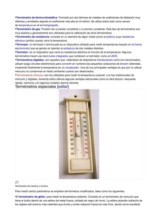 •Termómetro de lámina bimetálica: Formado por dos láminas de metales de coeficientes de dilatación muy
distintos y arrollados dejando el coeficiente más alto en el interior. Se utiliza sobre todo como sensor
de temperatura en el termohigrógrafo.
•Termómetro de gas: Pueden ser a presión constante o a volumen constante. Este tipo de termómetros son
muy exactos y generalmente son utilizados para la calibración de otros termómetros.
•Termómetro de resistencia: consiste en un alambre de algún metal (como el platino) cuya resistencia
eléctrica cambia cuando varía la temperatura.
•Termopar: un termopar o termocupla es un dispositivo utilizado para medir temperaturas basado en la fuerza
electromotriz que se genera al calentar la soldadura de dos metales distintos.
•Termistor: es un dispositivo que varía su resistencia eléctrica en función de la temperatura. Algunos
termómetros hacen uso decircuitos integrados que contienen un termistor, como el LM35.
•Termómetros digitales: son aquellos que, valiéndose de dispositivos transductores como los mencionados,
utilizan luego circuitos electrónicos para convertir en números las pequeñas variaciones de tensión obtenidas,
mostrando finalmente la temperatura en un visualizador. Una de sus principales ventajas es que por no utilizar
mercurio no contaminan el medio ambiente cuando son desechados.
•Termómetros clínicos: son los utilizados para medir la temperatura corporal. Los hay tradicionales de
mercurio y digitales, teniendo estos últimos algunas ventajas adicionales como su fácil lectura, respuesta
rápida, memoria y en algunos modelos alarma vibrante.
Termómetros especiales [editar]
Termómetro de máxima y mínima.
Para medir ciertos parámetros se emplean termómetros modificados, tales como los siguientes:
•El termómetro de globo, para medir la temperatura radiante. Consiste en un termómetro de mercurio que
tiene el bulbo dentro de una esfera de metal hueca, pintada de negro de humo. La esfera absorbe radiación de
los objetos del entorno más calientes que el aire y emite radiación hacia los más fríos, dando como resultado
 