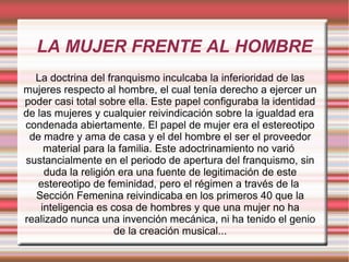 LA MUJER FRENTE AL HOMBRE
La doctrina del franquismo inculcaba la inferioridad de las
mujeres respecto al hombre, el cual tenía derecho a ejercer un
poder casi total sobre ella. Este papel configuraba la identidad
de las mujeres y cualquier reivindicación sobre la igualdad era
condenada abiertamente. El papel de mujer era el estereotipo
de madre y ama de casa y el del hombre el ser el proveedor
material para la familia. Este adoctrinamiento no varió
sustancialmente en el periodo de apertura del franquismo, sin
duda la religión era una fuente de legitimación de este
estereotipo de feminidad, pero el régimen a través de la
Sección Femenina reivindicaba en los primeros 40 que la
inteligencia es cosa de hombres y que una mujer no ha
realizado nunca una invención mecánica, ni ha tenido el genio
de la creación musical...
 