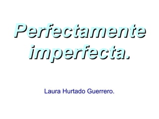 PerfectamentePerfectamente
imperfecta.imperfecta.
Laura Hurtado Guerrero.
 
