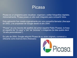 Picasa
Picasa es un programa para visualizar, organizar y editar fotografías digitales.
Adicionalmente, Picasa posee un sitio web integrado para compartir fotos.
Esta aplicación fue creada originalmente por una compañía llamada Lifescape
en 2002, y es propiedad de Google desde el año 2004.
"Picasa" es una mezcla del apellido del pintor español Pablo Picasso, la frase
en español de "mi casa" y "pic" de "pictures" o imágenes (la idea quiere decir
"el arte personalizado").
En julio de 2004, Google adquirió Picasa de su autor original y comenzó a
ofrecerla como licencia libre (freeware)
 