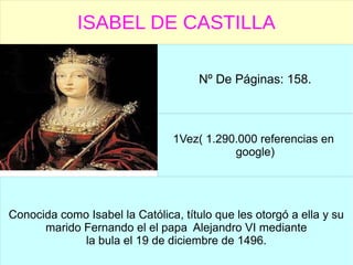 ISABEL DE CASTILLA
Nº De Páginas: 158.
1Vez( 1.290.000 referencias en
google)
Conocida como Isabel la Católica, título que les otorgó a ella y su
marido Fernando el el papa Alejandro VI mediante
la bula el 19 de diciembre de 1496.
 
