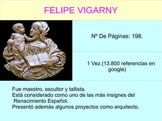 FELIPE VIGARNY
Nº De Páginas: 198.
1 Vez.(13.800 referencias en
google)
Fue maestro, escultor y tallista.
Está considerado como uno de las más insignes del
Renacimiento Español.
Presentó además algunos proyectos como arquitecto.
 