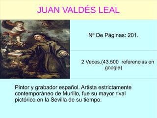 JUAN VALDÉS LEAL
Nº De Páginas: 201.
2 Veces.(43.500 referencias en
google)
Pintor y grabador español. Artista estrictamente
contemporáneo de Murillo, fue su mayor rival
pictórico en la Sevilla de su tiempo.
 