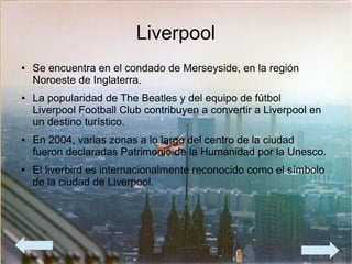Liverpool
● Se encuentra en el condado de Merseyside, en la región
Noroeste de Inglaterra.
● La popularidad de The Beatles y del equipo de fútbol
Liverpool Football Club contribuyen a convertir a Liverpool en
un destino turístico.
● En 2004, varias zonas a lo largo del centro de la ciudad
fueron declaradas Patrimonio de la Humanidad por la Unesco.
● El liverbird es internacionalmente reconocido como el símbolo
de la ciudad de Liverpool.
 