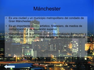 Mánchester
● Es una ciudad y un municipio metropolitano del condado de
Gran Mánchester
● Es un importante centro artístico, financiero, de medios de
comunicación y de educación superior.
● Mánchester fue la primera ciudad industrializada del mundo y
desempeñó un papel central durante la Revolución industrial.
 