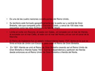 ● Es una de las cuatro naciones constituyentes del Reino Unido.
● Su territorio está formado geográficamente por la parte sur y central de Gran
Bretaña, isla que comparte junto a Escocia y Gales, y cerca de 100 islas más
pequeñas como las Islas Sorlingas y la Isla de Wight.
● Limita al norte con Escocia, al oeste con Gales,, al noroeste con el mar de Irlanda,
al suroeste con el mar Celta, al este con el mar del Norte y al sur con el canal de la
Mancha.
● El Reino de Inglaterra fue un estado independiente hasta 1707, fecha en la que se
firmó el Acta de Unión con Escocia, para crear el Reino de Gran Bretaña.
● En 1801 Irlanda se unió al Reino de Gran Bretaña creando así el Reino Unido de
Gran Bretaña e Irlanda hasta 1922. Con la independencia y partición de Irlanda
desde entonces es el Reino Unido de Gran Bretaña e Irlanda del Norte.
 