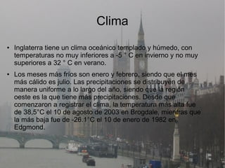 Clima
● Inglaterra tiene un clima oceánico templado y húmedo, con
temperaturas no muy inferiores a -5 ° C en invierno y no muy
superiores a 32 ° C en verano.
● Los meses más fríos son enero y febrero, siendo que el mes
más cálido es julio. Las precipitaciones se distribuyen de
manera uniforme a lo largo del año, siendo que la región
oeste es la que tiene más precipitaciones. Desde que
comenzaron a registrar el clima, la temperatura más alta fue
de 38,5°C el 10 de agosto de 2003 en Brogdale, mientras que
la más baja fue de -26.1°C el 10 de enero de 1982 en
Edgmond.
 