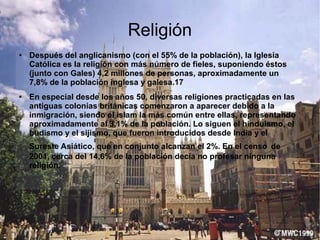 Religión
● Después del anglicanismo (con el 55% de la población), la Iglesia
Católica es la religión con más número de fieles, suponiendo éstos
(junto con Gales) 4,2 millones de personas, aproximadamente un
7,8% de la población inglesa y galesa.17
● En especial desde los años 50, diversas religiones practicadas en las
antiguas colonias británicas comenzaron a aparecer debido a la
inmigración, siendo el islam la más común entre ellas, representando
aproximadamente al 3,1% de la población. Lo siguen el hinduismo, el
budismo y el sijismo, que fueron introducidos desde India y el
Sureste Asiático, que en conjunto alcanzan el 2%. En el censo de
2001, cerca del 14,6% de la población decía no profesar ninguna
religión.
 
