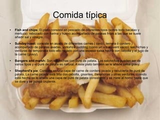 Comida típica
● Fish and chips: El plato consiste en pescado de diferentes tipos (sobre todo bacalao y
merluza) rebozado con harina y huevo acompañado de patatas fritas a las que se suele
añadir sal y vinagre.
● Sunday roast: consiste en asado de diferentes carnes ( cerdo, ternera ó cordero )
acompañado de patatas asadas, yorkshire pudding (como un vol-au-vent vacío), salchichas y
verduras de temporada todo ello regado con una espesa salsa hecha con cebolla y el jugo de
la carne (gravy).
● Bangers and marsh: Son salchichas con pure de patata. Las salchichas pueden ser de
varios tipos y el puré de patata es natural. A este plato también se le añade salsa gravy.
● Shepherd's pie: Consiste en una capa de carne de cordero picada y recubierta de puré de
patata. La carne picada está frita con cebolla, gisantes, zanahorias y otras verduras; cuando
está hecha se le añade una capa de puré de patata consistente y se mete al horno hasta que
se dore y se ponga crujiente.
 