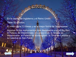 Londres
● Es la capital de Inglaterra y el Reino Unido.
● Tiene 33 distritos.
● El metro tiene 13 líneas y es la mejor forma de desplazarse.
● Algunos de los monumentos más destacados son: el Big Ben,
el Palacio de Westminster, el London Eye, la Abadía de
Westminster, el Palacio de Buckingham, la Torre de Londres y
la Catedral de San Pablo
 