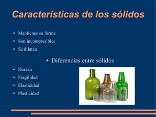 Características de los sólidos
● Mantienes su forma
● Son incompresibles
● Se dilatan
● Diferencias entre sólidos
● Dureza
● Fragilidad
● Elasticidad
● Plasticidad
 