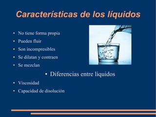 Características de los líquidos
● No tiene forma propia
● Pueden fluir
● Son incompresibles
● Se dilatan y contraen
● Se mezclan
● Diferencias entre líquidos
● Viscosidad
● Capacidad de disolución
 