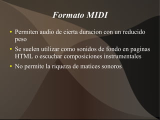 Formato MIDI
● Permiten audio de cierta duracion con un reducido
peso
● Se suelen utilizar como sonidos de fondo en paginas
HTML o escuchar composiciones instrumentales
● No permite la riqueza de matices sonoros
 