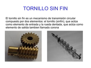 TORNILLO SIN FIN
El tornillo sin fin es un mecanismo de transmisión circular
compuesto por dos elementos: el tornillo (sinfín), que actúa
como elemento de entrada y la rueda dentada, que actúa como
elemento de salida tambien llamado corona
 
