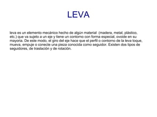 LEVA
leva es un elemento mecánico hecho de algún material (madera, metal, plástico,
etc.) que va sujeto a un eje y tiene un contorno con forma especial, ovoide en su
mayoria. De este modo, el giro del eje hace que el perfil o contorno de la leva toque,
mueva, empuje o conecte una pieza conocida como seguidor. Existen dos tipos de
seguidores, de traslación y de rotación.
 