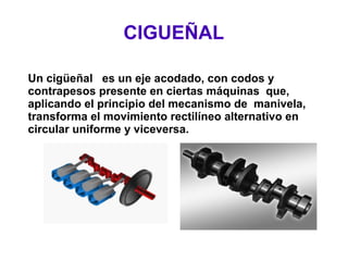 CIGUEÑAL
Un cigüeñal es un eje acodado, con codos y
contrapesos presente en ciertas máquinas que,
aplicando el principio del mecanismo de manivela,
transforma el movimiento rectilíneo alternativo en
circular uniforme y viceversa.
 