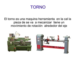 TORNO
El torno es una maquina herramienta en la cal la
pieza de se va a mecanizar tiene un
movimiento de rotación alrededor del eje
 