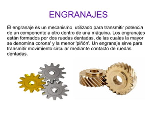 ENGRANAJES
El engranaje es un mecanismo utilizado para transmitir potencia
de un componente a otro dentro de una máquina. Los engranajes
están formados por dos ruedas dentadas, de las cuales la mayor
se denomina corona' y la menor 'piñón'. Un engranaje sirve para
transmitir movimiento circular mediante contacto de ruedas
dentadas.
 