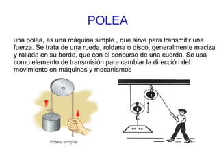 POLEA
Una polea, es una máquina simple , que sirve para transmitir una
fuerza. Se trata de una rueda, roldana o disco, generalmente maciza
y rallada en su borde, que con el concurso de una cuerda. Se usa
como elemento de transmisión para cambiar la dirección del
movimiento en máquinas y mecanismos
 