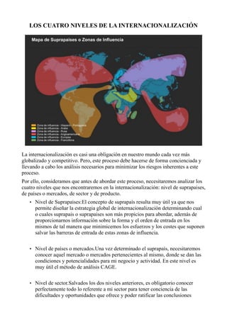 LOS CUATRO NIVELES DE LA INTERNACIONALIZACIÓN
La internacionalización es casi una obligación en nuestro mundo cada vez más
globalizado y competitivo. Pero, este proceso debe hacerse de forma concienciada y
llevando a cabo los análisis necesarios para minimizar los riesgos inherentes a este
proceso.
Por ello, consideramos que antes de abordar este proceso, necesitaremos analizar los
cuatro niveles que nos encontraremos en la internacionalización: nivel de suprapaises,
de países o mercados, de sector y de producto.
• Nivel de Suprapaises:El concepto de suprapaís resulta muy útil ya que nos
permite diseñar la estrategia global de internacionalización determinando cual
o cuales suprapais o suprapaises son más propicios para abordar, además de
proporcionarnos información sobre la forma y el orden de entrada en los
mismos de tal manera que minimicemos los esfuerzos y los costes que suponen
salvar las barreras de entrada de estas zonas de influencia.
• Nivel de países o mercados.Una vez determinado el suprapaís, necesitaremos
conocer aquel mercado o mercados pertenecientes al mismo, donde se dan las
condiciones y potencialidades para mi negocio y actividad. En este nivel es
muy útil el método de análisis CAGE.
• Nivel de sector.Salvados los dos niveles anteriores, es obligatorio conocer
perfectamente todo lo referente a mi sector para tener conciencia de las
dificultades y oportunidades que ofrece y poder ratificar las conclusiones
 