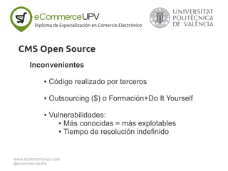 Inconvenientes
● Código realizado por terceros
● Outsourcing ($) o Formación+Do It Yourself
● Vulnerabilidades:
● Más conocidas = más explotables
● Tiempo de resolución indefinido
Diploma de Especialización en Comercio Electrónico
www.ecommerceupv.com
@eCommerceUPV
CMS Open Source
 