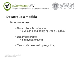 Inconvenientes
● Desarrollo subcontratado
➔ ¿Vale la pena frente al Open Source?
● Desarrollo propio
➔ Sin ayuda externa
● Tiempo de desarrollo y seguridad
Diploma de Especialización en Comercio Electrónico
www.ecommerceupv.com
@eCommerceUPV
Desarrollo a medida
 
