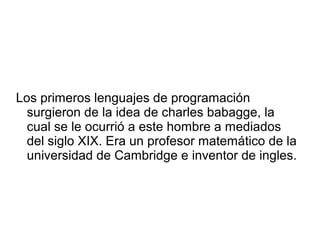 Los primeros lenguajes de programación
surgieron de la idea de charles babagge, la
cual se le ocurrió a este hombre a mediados
del siglo XIX. Era un profesor matemático de la
universidad de Cambridge e inventor de ingles.
 