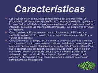 Características
➲ Los troyanos están compuestos principalmente por dos programas: un
programa de administración, que envía las órdenes que se deben ejecutar en
la computadora infectada y el programa residente situado en la computadora
infectada, que recibe las órdenes del administrador, las ejecuta y le devuelve
un resultado.
➲ Conexión directa: El atacante se conecta directamente al PC infectado
mediante su dirección IP. En este caso, el equipo atacante es el cliente y la
víctima es el servidor.
➲ Conexión inversa: El equipo host o víctima se conecta al atacante mediante
un proceso automático en el software malicioso instalado en su equipo, por lo
que no es necesario para el atacante tener la dirección IP de la víctima. Para
que la conexión este asegurada, el atacante puede utilizar una IP fija o un
nombre de dominio. La mayoría de los troyanos modernos utiliza este
sistema de conexión, donde el atacante es el servidor a la espera de la
conexión y el equipo host es el cliente que envía peticiones de conexión
constantemente hasta lograrla.
 