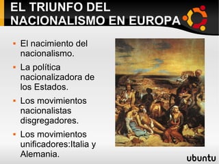 EL TRIUNFO DEL
NACIONALISMO EN EUROPA
 El nacimiento del
nacionalismo.
 La política
nacionalizadora de
los Estados.
 Los movimientos
nacionalistas
disgregadores.
 Los movimientos
unificadores:Italia y
Alemania.
 