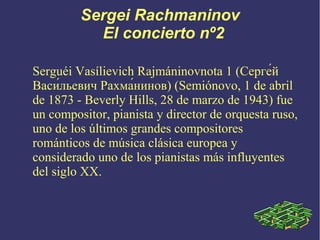 Sergei Rachmaninov
El concierto nº2
Serguéi Vasílievich Rajmáninovnota 1 (Серге́й
Васи́льевич Рахма́нинов) (Semiónovo, 1 de abril
de 1873 - Beverly Hills, 28 de marzo de 1943) fue
un compositor, pianista y director de orquesta ruso,
uno de los últimos grandes compositores
románticos de música clásica europea y
considerado uno de los pianistas más influyentes
del siglo XX.

 