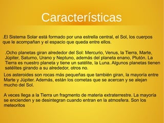 Características
.El Sistema Solar está formado por una estrella central, el Sol, los cuerpos
que le acompañan y el espacio que queda entre ellos.
.Ocho planetas giran alrededor del Sol: Mercurio, Venus, la Tierra, Marte,
Júpiter, Saturno, Urano y Neptuno, además del planeta enano, Plutón. La
Tierra es nuestro planeta y tiene un satélite, la Luna. Algunos planetas tienen
satélites girando a su alrededor, otros no.
Los asteroides son rocas más pequeñas que también giran, la mayoría entre
Marte y Júpiter. Además, están los cometas que se acercan y se alejan
mucho del Sol.
A veces llega a la Tierra un fragmento de materia extraterrestre. La mayoría
se encienden y se desintegran cuando entran en la atmosfera. Son los
meteoritos

 