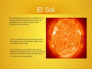 El Sol
Es la estrella más cercana a la Tierra y el
mayor elemento del Sistema Solar. Las
estrellas son los únicos cuerpos del
Universo que emiten luz.

El Sol es también nuestra principal fuente
de energía, que se manifesta, sobre todo,
en forma de luz y calor.
El Sol contiene más del 99% de toda la
materia del Sistema Solar. Ejerce una fuerte
atracción gravitatoria sobre los planetas y
los hace girar a su alrededor.

 