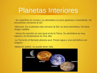 Planetas Interiores
- Su superficie es rocosa y su atmosfera es poco gaseosa o inexistente. Se
encuentran cercanos al sol:
-Mercurio: Es el planeta más cercano al Sol; no tiene atmósfera. No tiene
ningún satélite.
-Venus:Su tamaño es casi igual al de la Tierra. Su atmósfera es muy
espesa y la temperatura es muy alta.
-La Tierra:Es el llamado planeta azul. Posee agua y una atmósfera con
oxígeno.
-Marte:Es estéril, no puede tener vida.

 