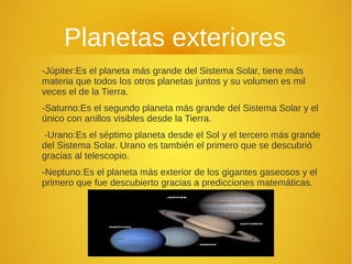 Planetas exteriores
-Júpiter:Es el planeta más grande del Sistema Solar, tiene más
materia que todos los otros planetas juntos y su volumen es mil
veces el de la Tierra.
-Saturno:Es el segundo planeta más grande del Sistema Solar y el
único con anillos visibles desde la Tierra.
-Urano:Es el séptimo planeta desde el Sol y el tercero más grande
del Sistema Solar. Urano es también el primero que se descubrió
gracias al telescopio.
-Neptuno:Es el planeta más exterior de los gigantes gaseosos y el
primero que fue descubierto gracias a predicciones matemáticas.

 