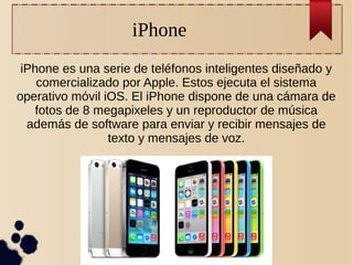 iPhone
iPhone es una serie de teléfonos inteligentes diseñado y
comercializado por Apple. Estos ejecuta el sistema
operativo móvil iOS. El iPhone dispone de una cámara de
fotos de 8 megapixeles y un reproductor de música
además de software para enviar y recibir mensajes de
texto y mensajes de voz.

 
