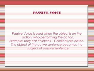 PASSIVE VOICE

Passive Voice is used when the object is on the
action, who performing the action.
Example: They eat chickens – Chickens are eaten.
The object of the active sentence becomes the
subject of passive sentence.

 