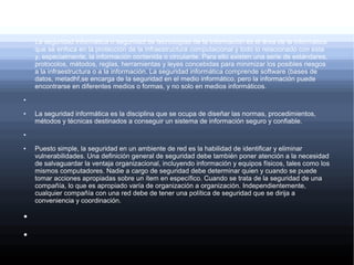 ●
La seguridad informática o seguridad de tecnologías de la información es el área de la informática
que se enfoca en la protección de la infraestructura computacional y todo lo relacionado con esta
y, especialmente, la información contenida o circulante. Para ello existen una serie de estándares,
protocolos, métodos, reglas, herramientas y leyes concebidas para minimizar los posibles riesgos
a la infraestructura o a la información. La seguridad informática comprende software (bases de
datos, metadhf,se encarga de la seguridad en el medio informático, pero la información puede
encontrarse en diferentes medios o formas, y no solo en medios informáticos.
●
●
La seguridad informática es la disciplina que se ocupa de diseñar las normas, procedimientos,
métodos y técnicas destinados a conseguir un sistema de información seguro y confiable.
●
●
●
●
Puesto simple, la seguridad en un ambiente de red es la habilidad de identificar y eliminar
vulnerabilidades. Una definición general de seguridad debe también poner atención a la necesidad
de salvaguardar la ventaja organizacional, incluyendo información y equipos físicos, tales como los
mismos computadores. Nadie a cargo de seguridad debe determinar quien y cuando se puede
tomar acciones apropiadas sobre un ítem en específico. Cuando se trata de la seguridad de una
compañía, lo que es apropiado varía de organización a organización. Independientemente,
cualquier compañía con una red debe de tener una política de seguridad que se dirija a
conveniencia y coordinación.