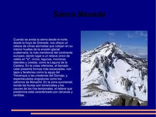 Sierra Nevada
Cuando se avista la sierra desde el norte,
desde la hoya de Granada, nos ofrece un
relieve de cimas alomadas que cobijan en su
interior huellas de la erosión glacial
cuaternaria, la más meridional del continente
europeo, dando lugar a un relieve único de
valles en "U", circos, lagunas, morrenas
laterales y crestas, como la Laguna de la
Caldera. En la cotas inferiores, el llamado
calar presenta formas más escarpadas, con
tajos y farallones como la aguja del
Trevenque o las cresterías del Dornajo, y
espectaculares angosturas como los
cahorros de Monachil. En la zona suroriental,
donde las lluvias son torrenciales y los
cauces de los ríos temporales, el relieve que
predomina está caracterizado por cárcavas y
ramblas.

 
